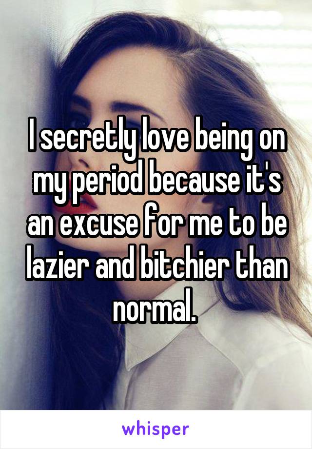 I secretly love being on my period because it's an excuse for me to be lazier and bitchier than normal. 