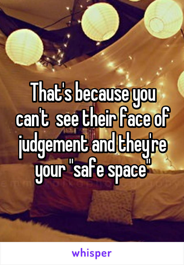 That's because you can't  see their face of judgement and they're your "safe space"