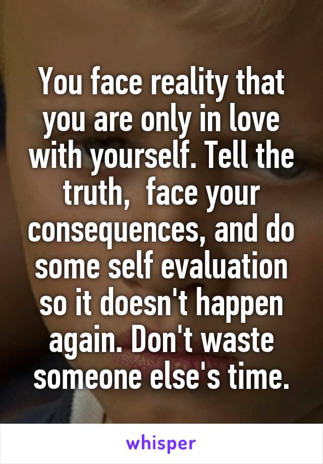 You face reality that you are only in love with yourself. Tell the truth,  face your consequences, and do some self evaluation so it doesn't happen again. Don't waste someone else's time.