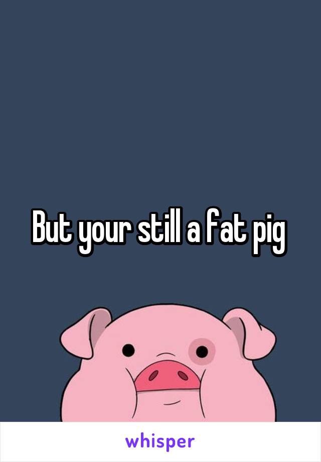 But your still a fat pig 