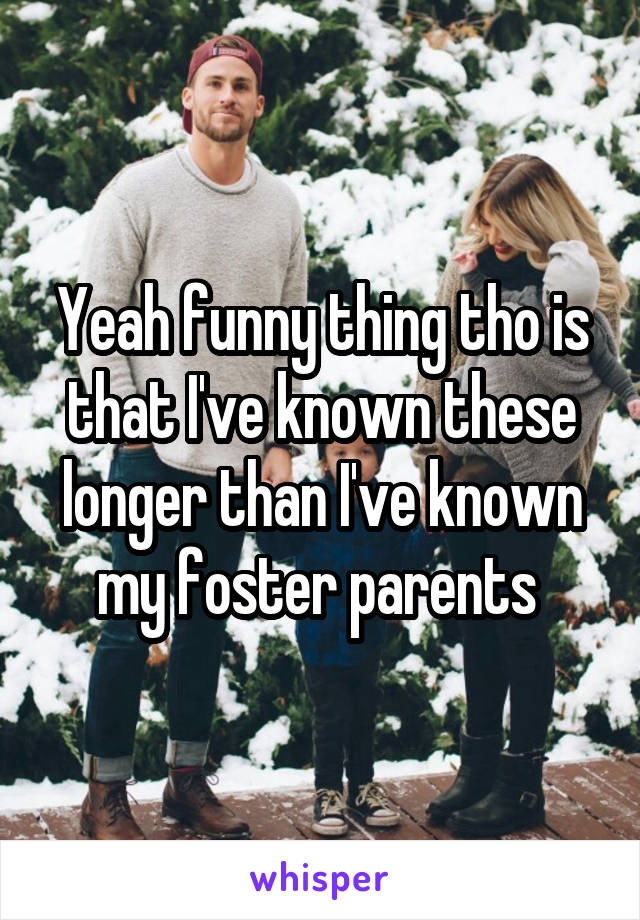 Yeah funny thing tho is that I've known these longer than I've known my foster parents 