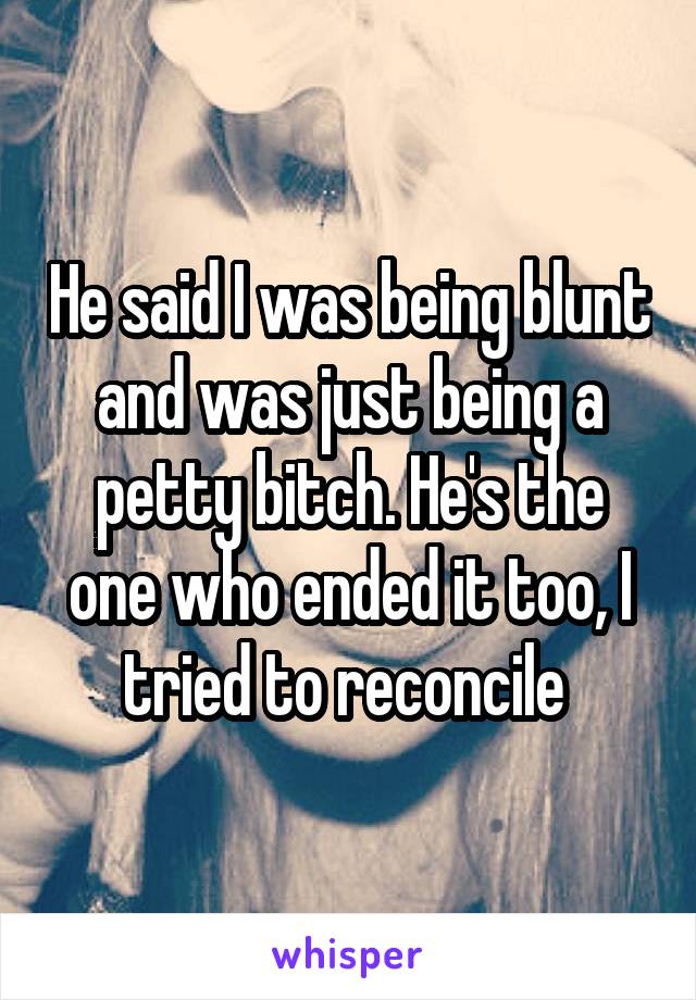 He said I was being blunt and was just being a petty bitch. He's the one who ended it too, I tried to reconcile 