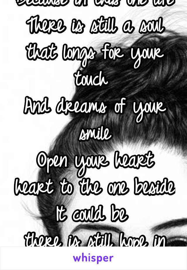 Because in this one life
There is still a soul
that longs for your touch 
And dreams of your smile
Open your heart heart to the one beside
It could be 
there is still hope in sight