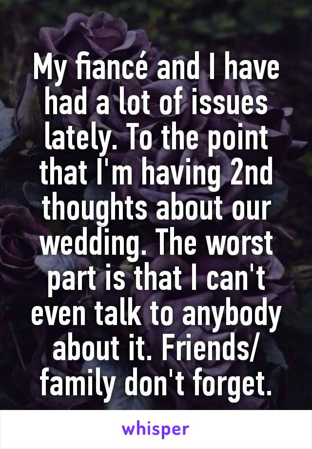 My fiancé and I have had a lot of issues lately. To the point that I'm having 2nd thoughts about our wedding. The worst part is that I can't even talk to anybody about it. Friends/family don't forget.