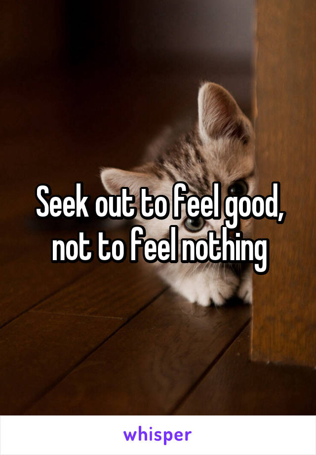 Seek out to feel good, not to feel nothing