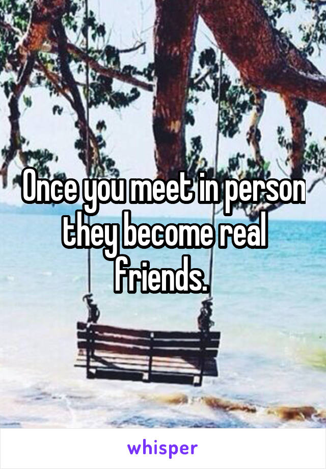 Once you meet in person they become real friends. 