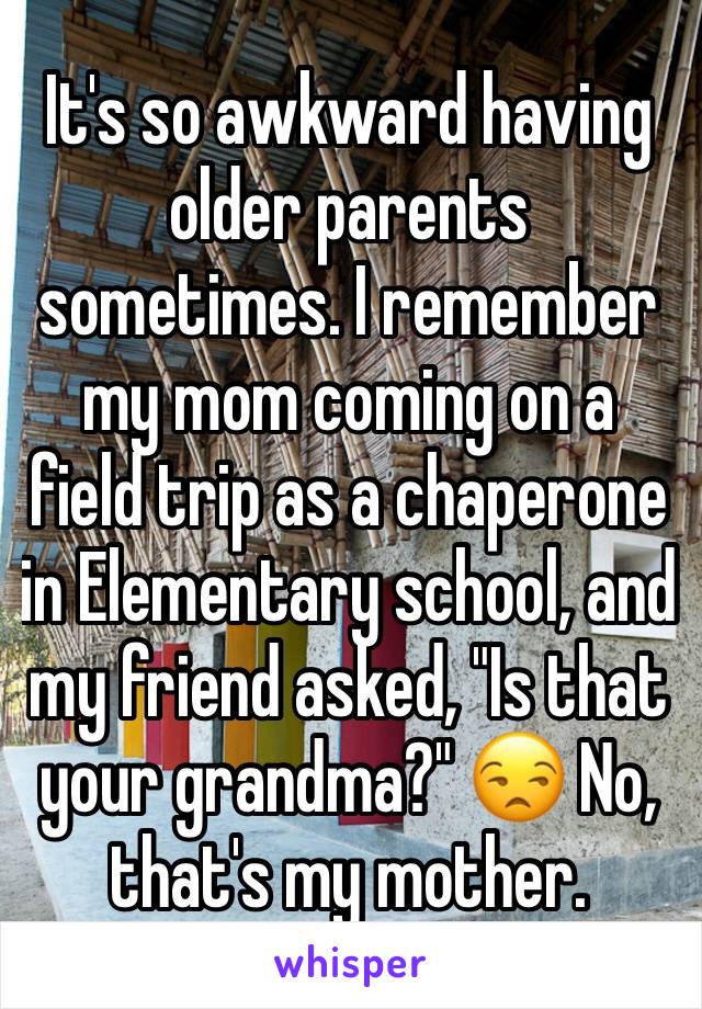 It's so awkward having older parents sometimes. I remember my mom coming on a field trip as a chaperone in Elementary school, and my friend asked, "Is that your grandma?" 😒 No, that's my mother.