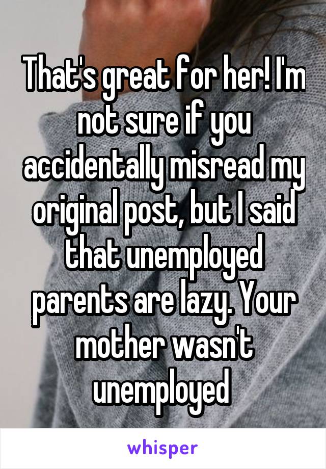 That's great for her! I'm not sure if you accidentally misread my original post, but I said that unemployed parents are lazy. Your mother wasn't unemployed 