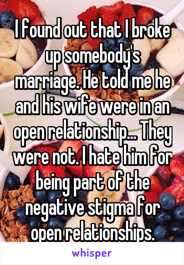 I found out that I broke up somebody's marriage. He told me he and his wife were in an open relationship... They were not. I hate him for being part of the negative stigma for open relationships.