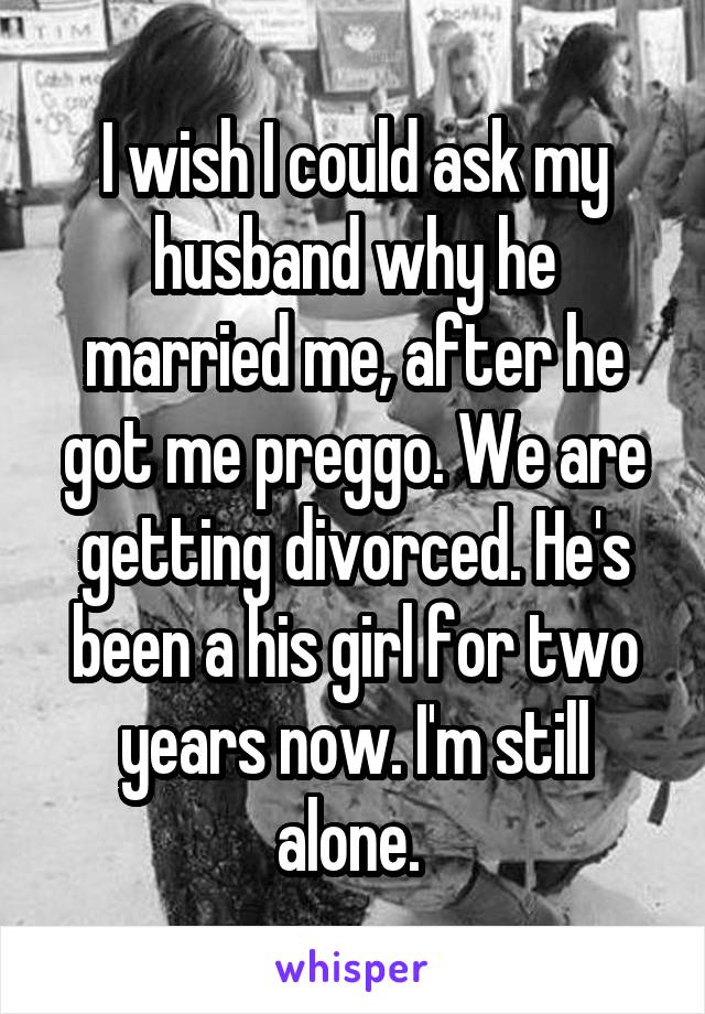 I wish I could ask my husband why he married me, after he got me preggo. We are getting divorced. He's been a his girl for two years now. I'm still alone. 