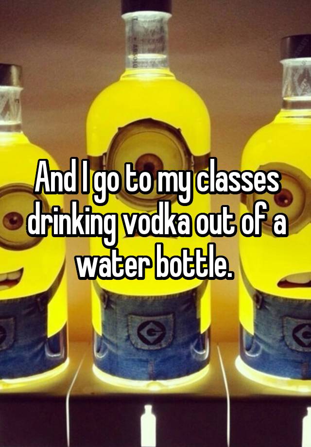 and-i-go-to-my-classes-drinking-vodka-out-of-a-water-bottle