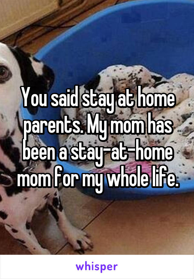 You said stay at home parents. My mom has been a stay-at-home mom for my whole life.