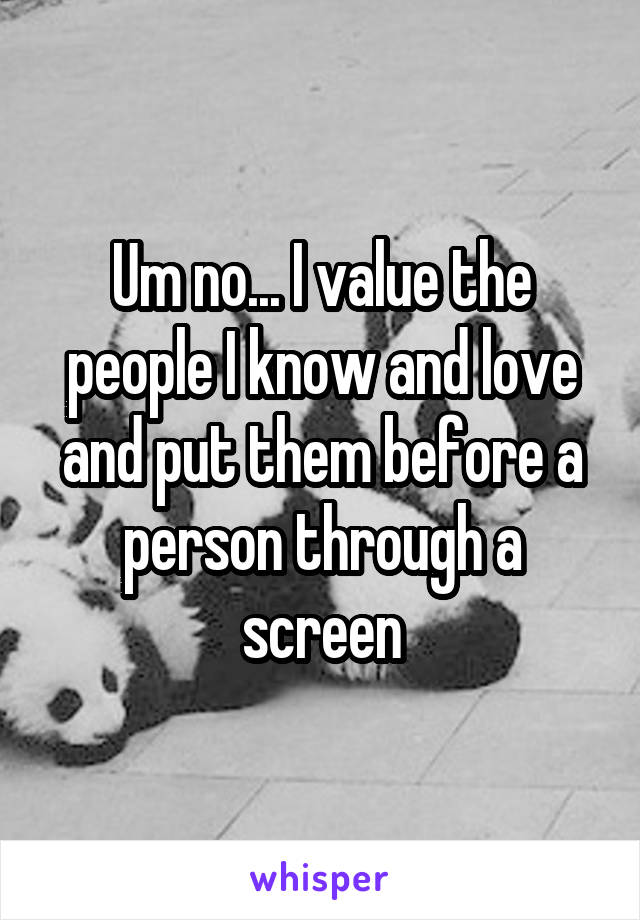 Um no... I value the people I know and love and put them before a person through a screen