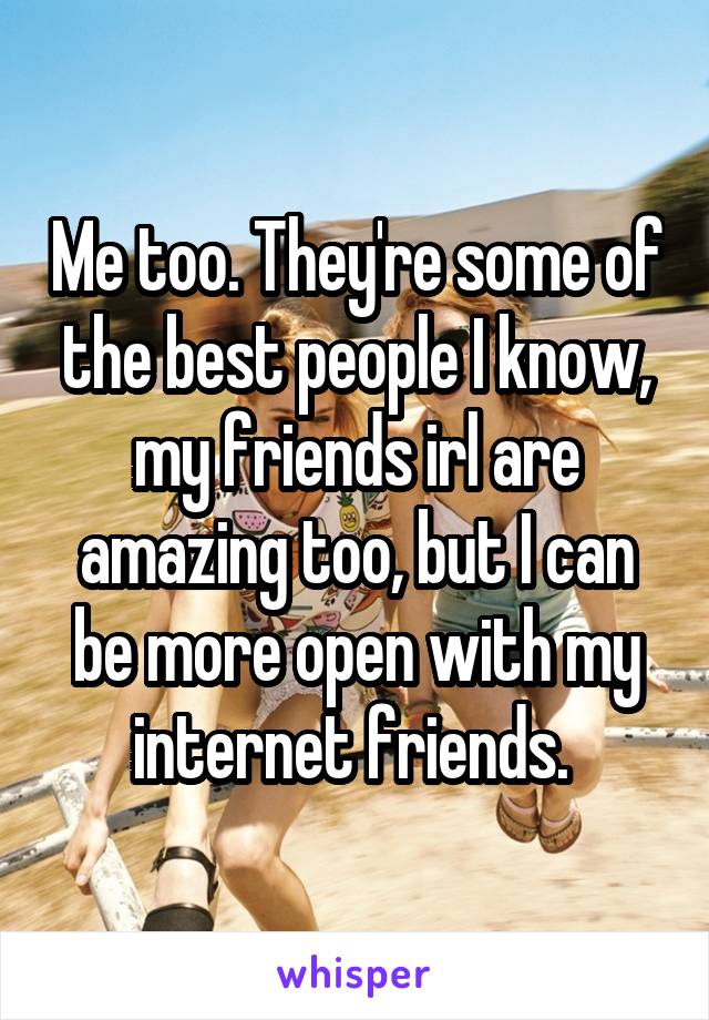 Me too. They're some of the best people I know, my friends irl are amazing too, but I can be more open with my internet friends. 