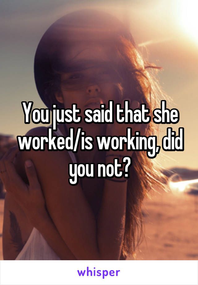 You just said that she worked/is working, did you not?