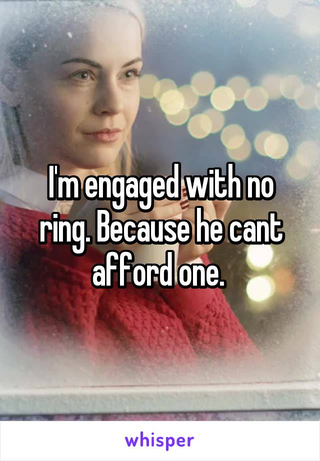 I'm engaged with no ring. Because he cant afford one. 