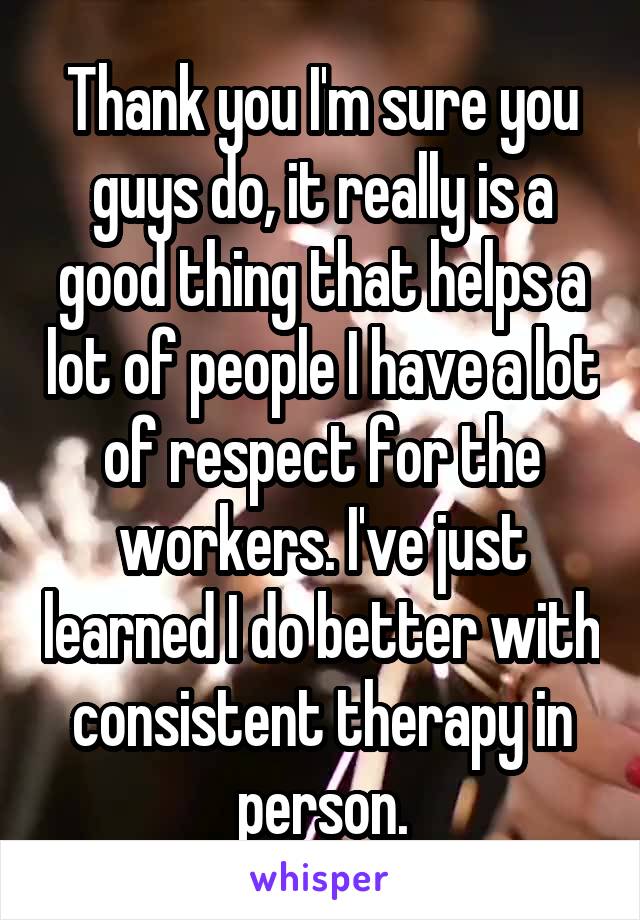 Thank you I'm sure you guys do, it really is a good thing that helps a lot of people I have a lot of respect for the workers. I've just learned I do better with consistent therapy in person.