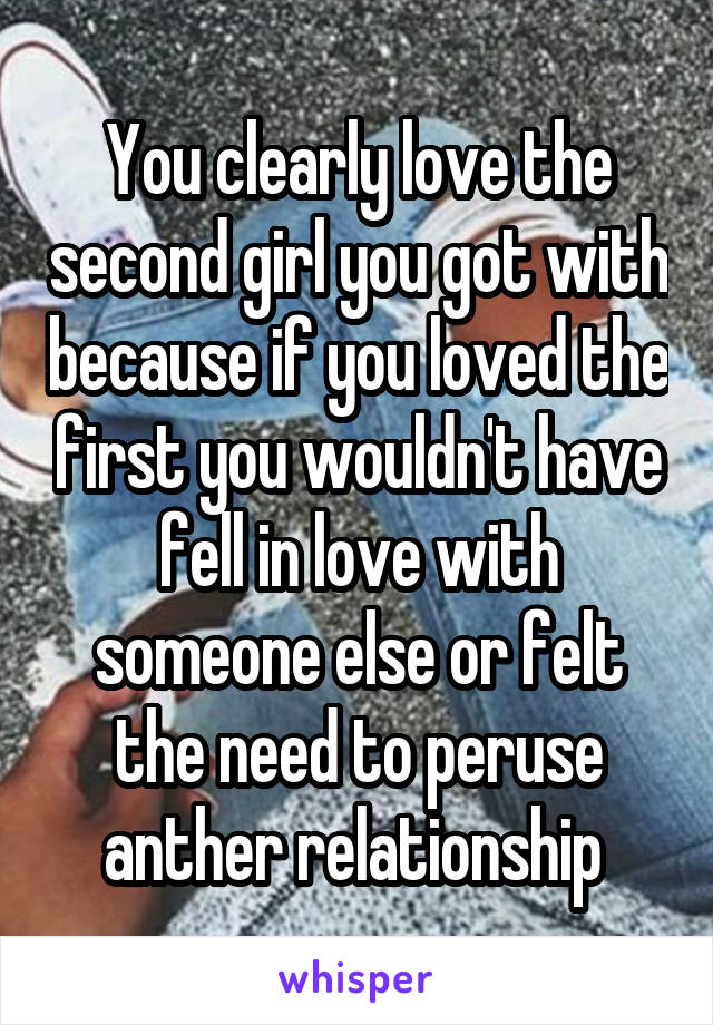 You clearly love the second girl you got with because if you loved the first you wouldn't have fell in love with someone else or felt the need to peruse anther relationship 