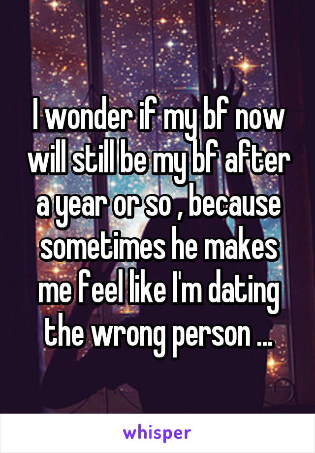 I wonder if my bf now will still be my bf after a year or so , because sometimes he makes me feel like I'm dating the wrong person ...