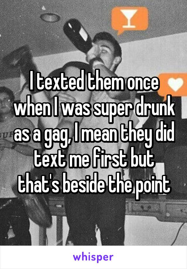 I texted them once when I was super drunk as a gag, I mean they did text me first but that's beside the point