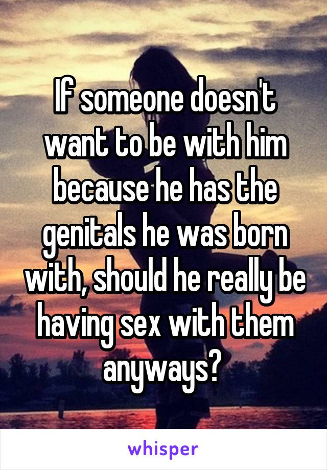 If someone doesn't want to be with him because he has the genitals he was born with, should he really be having sex with them anyways? 