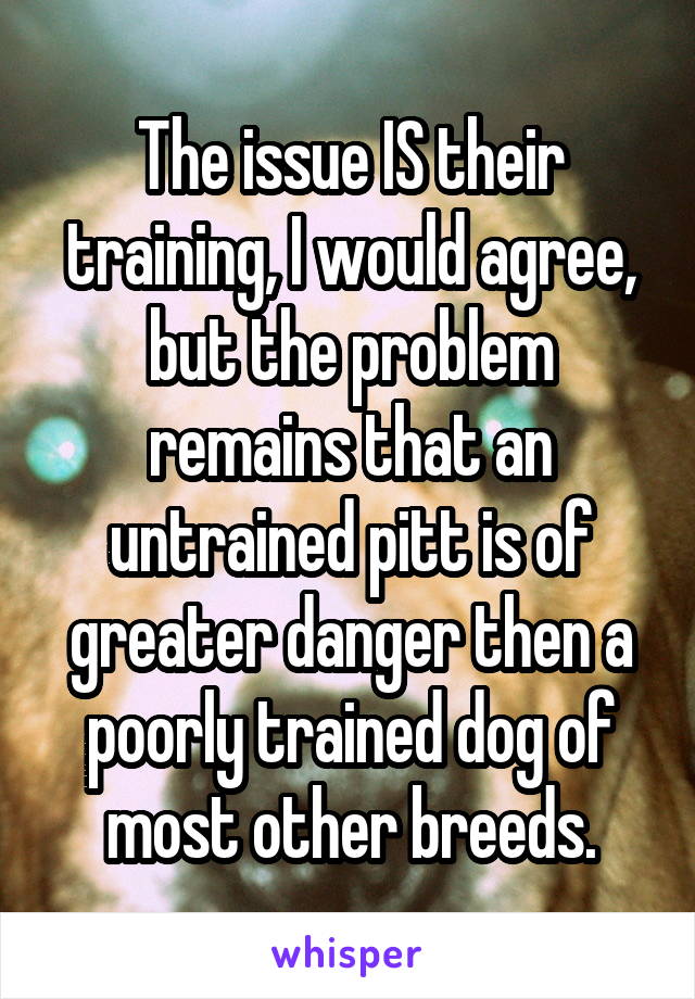 The issue IS their training, I would agree, but the problem remains that an untrained pitt is of greater danger then a poorly trained dog of most other breeds.