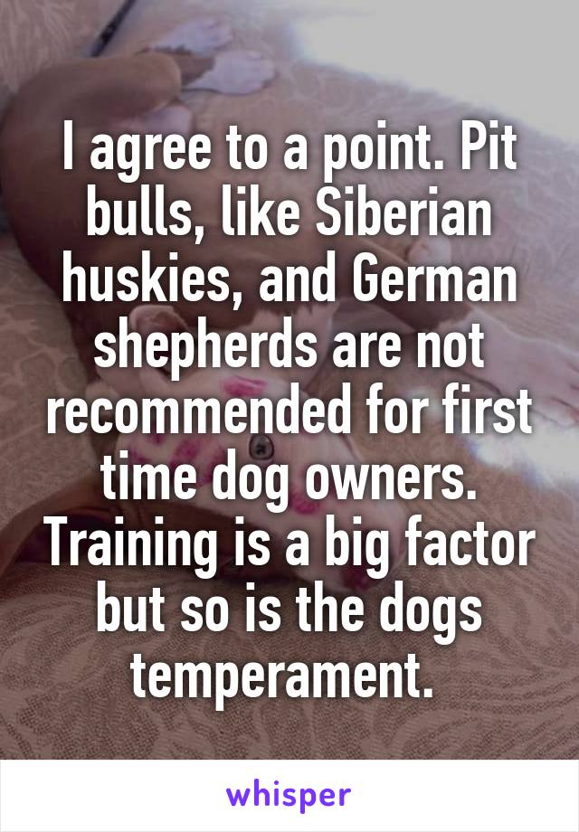 I agree to a point. Pit bulls, like Siberian huskies, and German shepherds are not recommended for first time dog owners. Training is a big factor but so is the dogs temperament. 