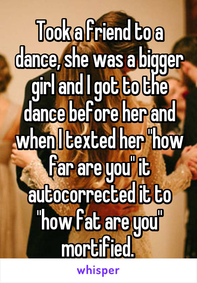 Took a friend to a dance, she was a bigger girl and I got to the dance before her and when I texted her "how far are you" it autocorrected it to "how fat are you" mortified. 