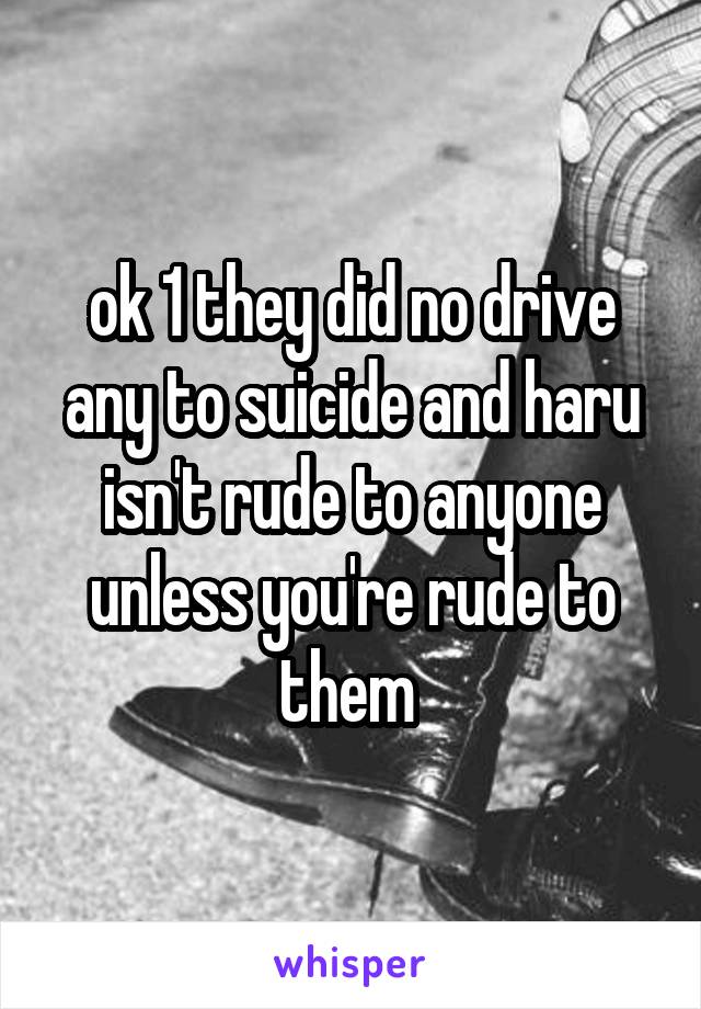 ok 1 they did no drive any to suicide and haru isn't rude to anyone unless you're rude to them 