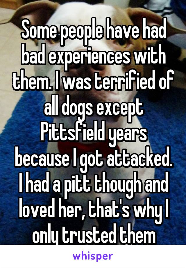 Some people have had bad experiences with them. I was terrified of all dogs except Pittsfield years because I got attacked. I had a pitt though and loved her, that's why I only trusted them