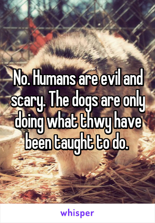 No. Humans are evil and scary. The dogs are only doing what thwy have been taught to do. 