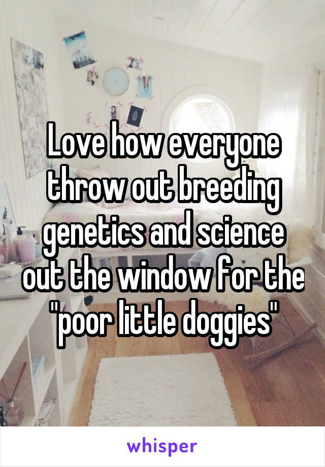 Love how everyone throw out breeding genetics and science out the window for the "poor little doggies"