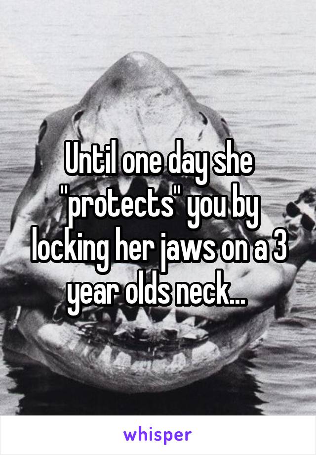 Until one day she "protects" you by locking her jaws on a 3 year olds neck... 