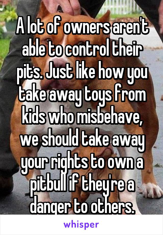 A lot of owners aren't able to control their pits. Just like how you take away toys from kids who misbehave, we should take away your rights to own a pitbull if they're a danger to others.