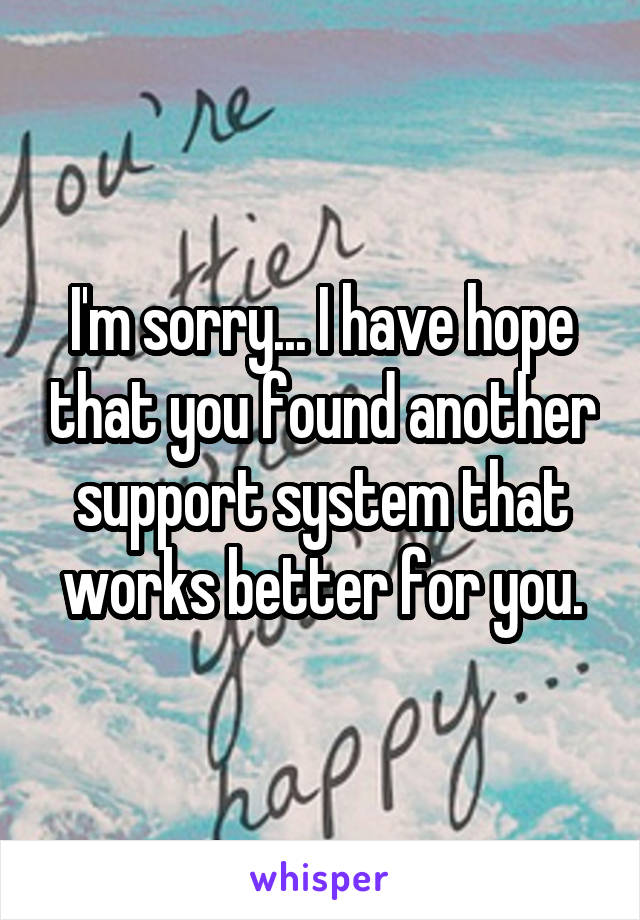 I'm sorry... I have hope that you found another support system that works better for you.