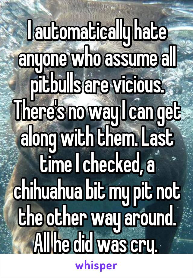 I automatically hate anyone who assume all pitbulls are vicious. There's no way I can get along with them. Last time I checked, a chihuahua bit my pit not the other way around. All he did was cry. 