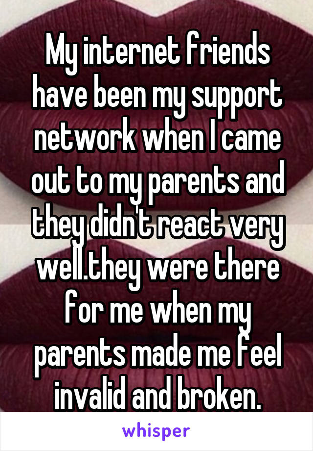 My internet friends have been my support network when I came out to my parents and they didn't react very well.they were there for me when my parents made me feel invalid and broken.