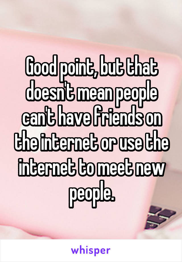 Good point, but that doesn't mean people can't have friends on the internet or use the internet to meet new people.