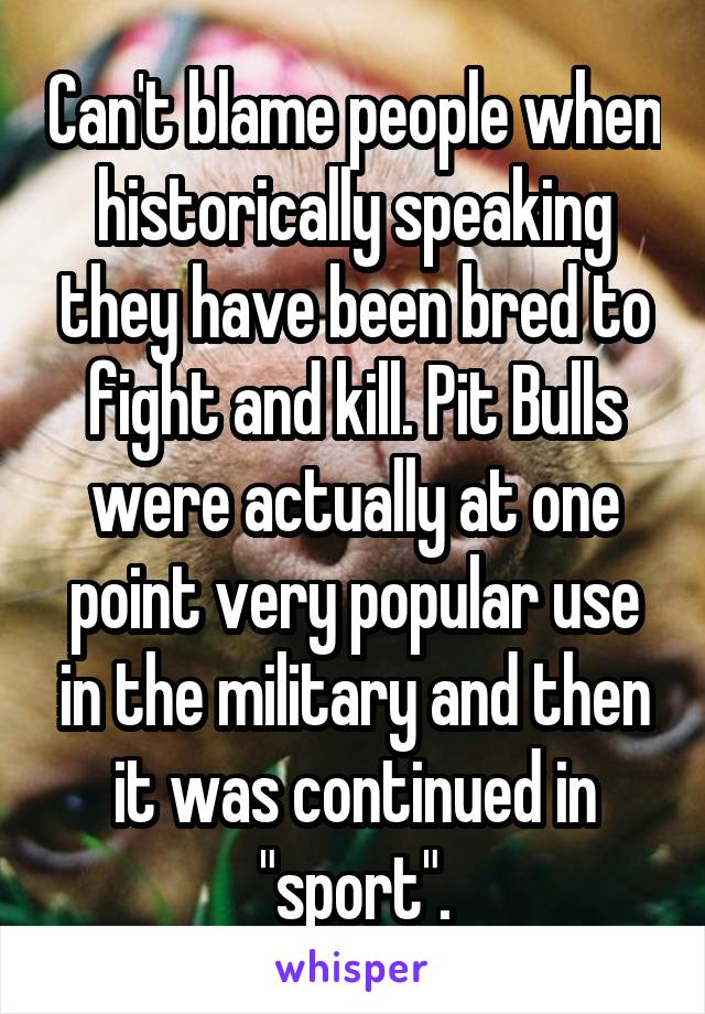 Can't blame people when historically speaking they have been bred to fight and kill. Pit Bulls were actually at one point very popular use in the military and then it was continued in "sport".