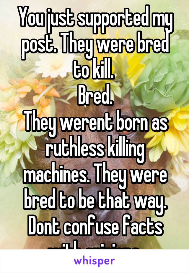 You just supported my post. They were bred to kill. 
Bred.
They werent born as ruthless killing machines. They were bred to be that way. Dont confuse facts with opinions.