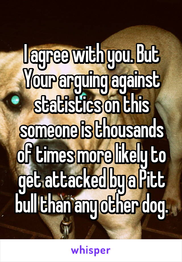 I agree with you. But Your arguing against statistics on this someone is thousands of times more likely to get attacked by a Pitt bull than any other dog.