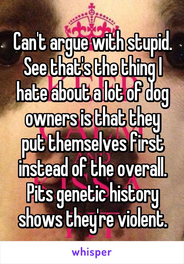 Can't argue with stupid. See that's the thing I hate about a lot of dog owners is that they put themselves first instead of the overall. Pits genetic history shows they're violent.