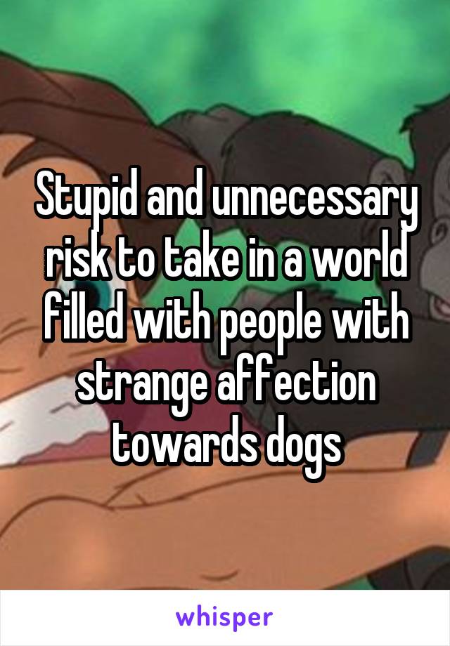 Stupid and unnecessary risk to take in a world filled with people with strange affection towards dogs