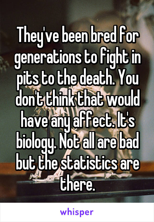 They've been bred for generations to fight in pits to the death. You don't think that would have any affect. It's biology. Not all are bad but the statistics are there.