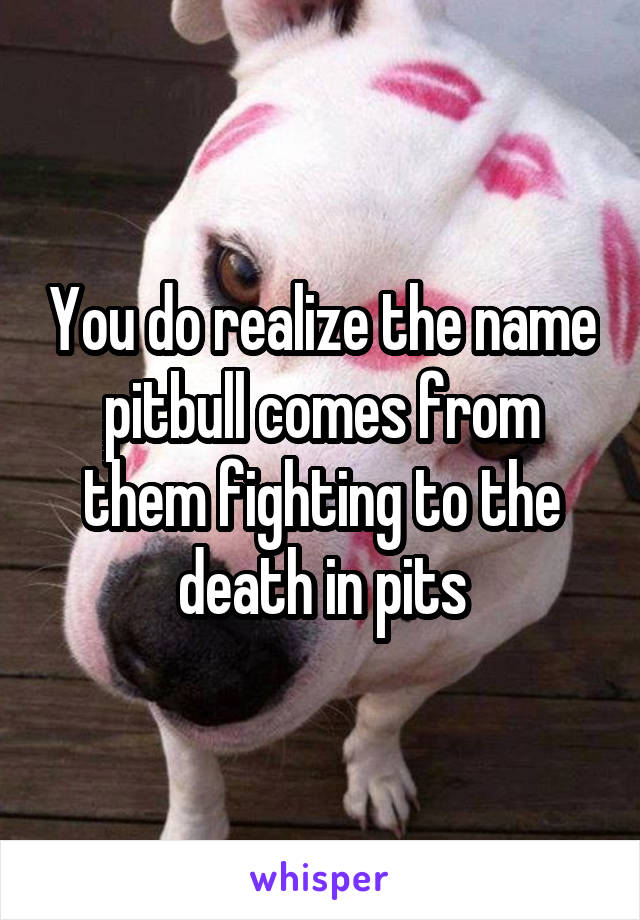 You do realize the name pitbull comes from them fighting to the death in pits