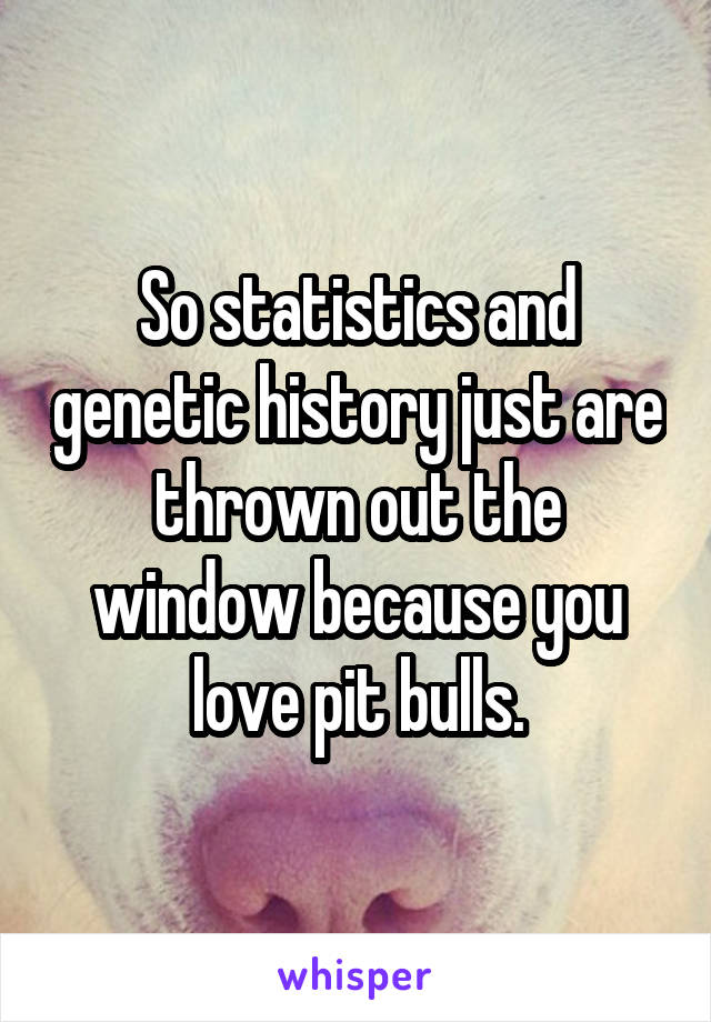 So statistics and genetic history just are thrown out the window because you love pit bulls.