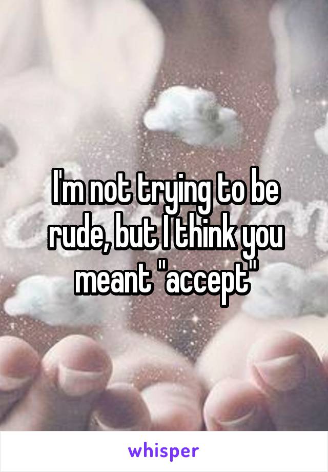 I'm not trying to be rude, but I think you meant "accept"