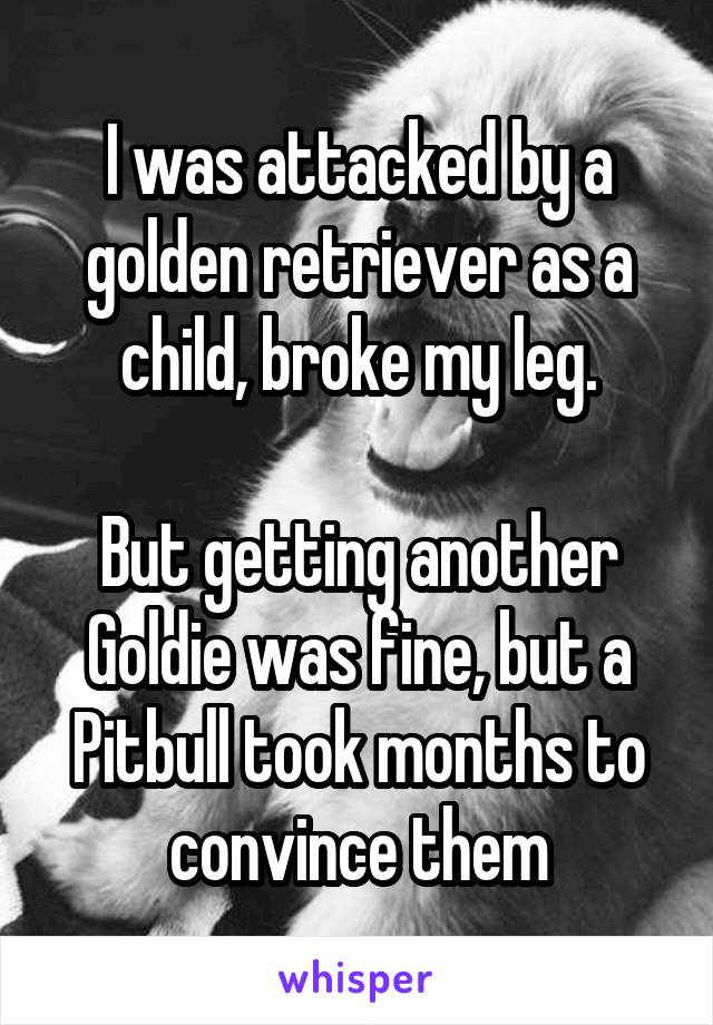 I was attacked by a golden retriever as a child, broke my leg.

But getting another Goldie was fine, but a Pitbull took months to convince them