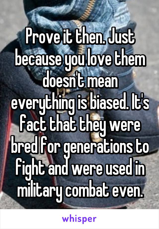 Prove it then. Just because you love them doesn't mean everything is biased. It's fact that they were bred for generations to fight and were used in military combat even.