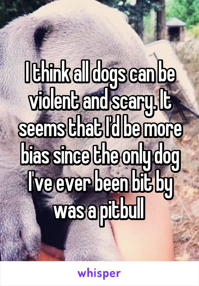 I think all dogs can be violent and scary. It seems that I'd be more bias since the only dog I've ever been bit by was a pitbull 